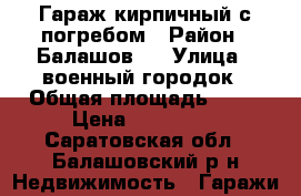 Гараж кирпичный с погребом › Район ­ Балашов-3 › Улица ­ военный городок › Общая площадь ­ 24 › Цена ­ 100 000 - Саратовская обл., Балашовский р-н Недвижимость » Гаражи   